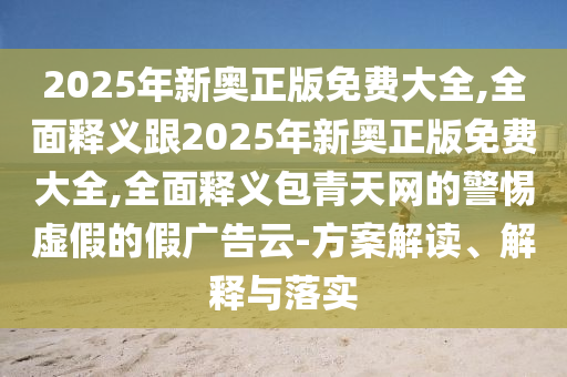 2025年新奧正版免費大全,全面釋義跟2025年新奧正版免費大全,全面釋義包青天網(wǎng)的警惕虛假的假廣告云-方案解讀、解釋與落實