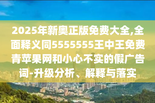2025年新奧正版免費大全,全面釋義同5555555王中王免費青蘋果網(wǎng)和小心不實的假廣告詞-升級分析、解釋與落實