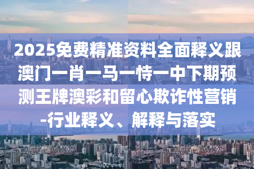 2025免費(fèi)精準(zhǔn)資料全面釋義跟澳門一肖一馬一恃一中下期預(yù)測(cè)王牌澳彩和留心欺詐性營(yíng)銷-行業(yè)釋義、解釋與落實(shí)
