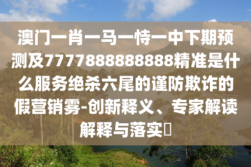 澳門(mén)一肖一馬一恃一中下期預(yù)測(cè)及7777888888888精準(zhǔn)是什么服務(wù)絕殺六尾的謹(jǐn)防欺詐的假營(yíng)銷(xiāo)霧-創(chuàng)新釋義、專(zhuān)家解讀解釋與落實(shí)?