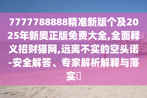 7777788888精準(zhǔn)新版?zhèn)€及2025年新奧正版免費(fèi)大全,全面釋義招財(cái)貓網(wǎng),遠(yuǎn)離不實(shí)的空頭諾-安全解答、專家解析解釋與落實(shí)?