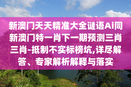 新澳門天天精準(zhǔn)大全謎語(yǔ)Ai同新澳門特一肖下一期預(yù)測(cè)三肖三肖-抵制不實(shí)標(biāo)榜坑,詳盡解答、專家解析解釋與落實(shí)