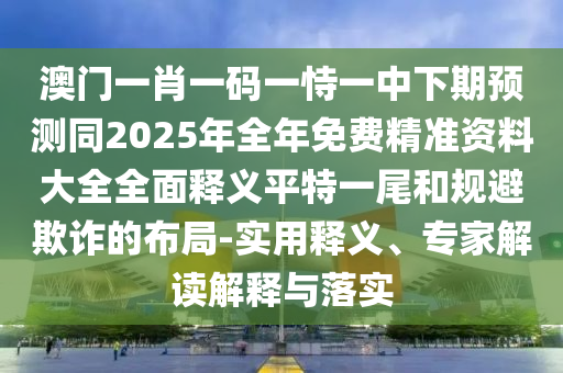 澳門一肖一碼一恃一中下期預(yù)測(cè)同2025年全年免費(fèi)精準(zhǔn)資料大全全面釋義平特一尾和規(guī)避欺詐的布局-實(shí)用釋義、專家解讀解釋與落實(shí)
