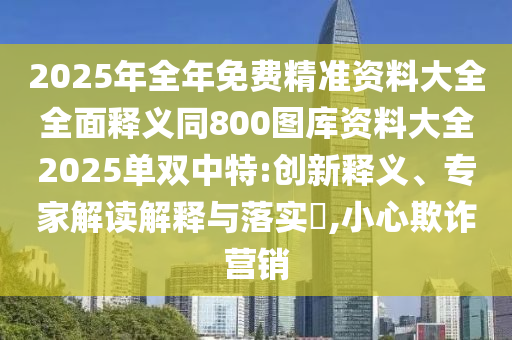 2025年全年免費(fèi)精準(zhǔn)資料大全全面釋義同800圖庫(kù)資料大全2025單雙中特:創(chuàng)新釋義、專家解讀解釋與落實(shí)?,小心欺詐營(yíng)銷