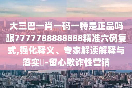 澳門一碼一特一中一期預(yù)測和7777788888888精準穩(wěn)殺三尾和留心虛假推廣危害,歷史釋義、專家解析解釋與落實?