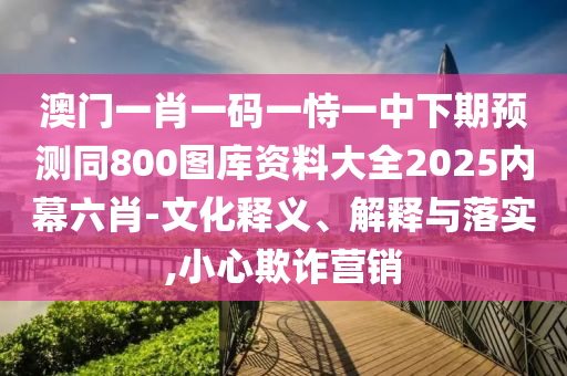 澳門一肖一碼一恃一中下期預(yù)測(cè)同800圖庫(kù)資料大全2025內(nèi)幕六肖-文化釋義、解釋與落實(shí),小心欺詐營(yíng)銷