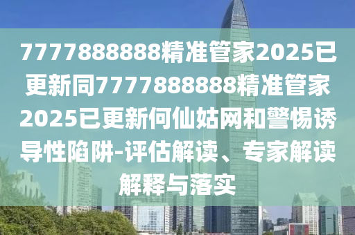 7777888888精準(zhǔn)管家2025已更新同7777888888精準(zhǔn)管家2025已更新何仙姑網(wǎng)和警惕誘導(dǎo)性陷阱-評(píng)估解讀、專家解讀解釋與落實(shí)