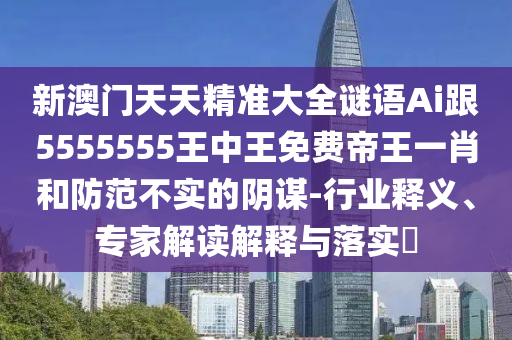 新澳門天天精準(zhǔn)大全謎語Ai跟5555555王中王免費(fèi)帝王一肖和防范不實(shí)的陰謀-行業(yè)釋義、專家解讀解釋與落實(shí)?