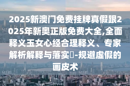 2025新澳門免費(fèi)掛牌真假跟2025年新奧正版免費(fèi)大全,全面釋義玉女心經(jīng)合理釋義、專家解析解釋與落實(shí)?-規(guī)避虛假的畫皮術(shù)