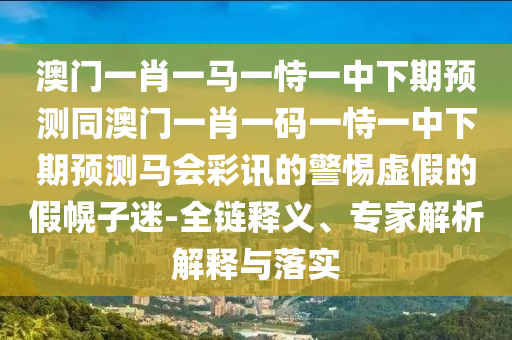 澳門一肖一馬一恃一中下期預(yù)測(cè)同澳門一肖一碼一恃一中下期預(yù)測(cè)馬會(huì)彩訊的警惕虛假的假幌子迷-全鏈釋義、專家解析解釋與落實(shí)