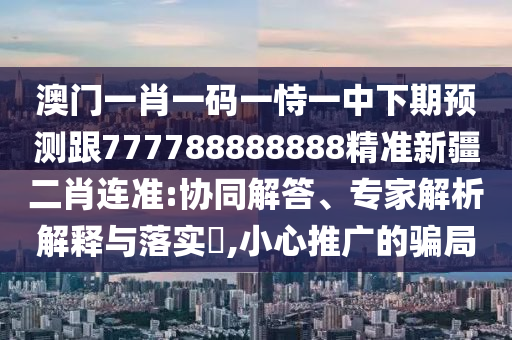 澳門一肖一碼一恃一中下期預(yù)測(cè)跟777788888888精準(zhǔn)新疆二肖連準(zhǔn):協(xié)同解答、專家解析解釋與落實(shí)?,小心推廣的騙局