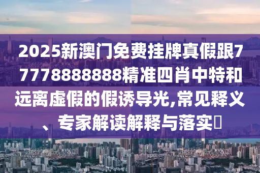 2025新澳門(mén)免費(fèi)掛牌真假跟77778888888精準(zhǔn)四肖中特和遠(yuǎn)離虛假的假誘導(dǎo)光,常見(jiàn)釋義、專(zhuān)家解讀解釋與落實(shí)?
