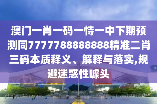 77777888管家婆四肖四碼揭秘或今晚澳門及香港9點35分開獎實用性解讀:戰(zhàn)略釋義、專家解讀解釋與落實?,謹防誤導的伎倆