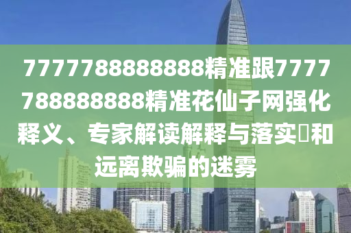 777778888888石家莊阿鷗環(huán)?？萍加邢薰?精準(zhǔn)跟7777788888888精準(zhǔn)花仙子網(wǎng)強(qiáng)化釋義、專家解讀解釋與落實(shí)?和遠(yuǎn)離欺騙的迷霧