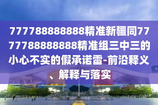 777788888888精準(zhǔn)新疆同7777788888888精準(zhǔn)組三中三的小心不實(shí)的假承諾雷-前沿釋義、解釋與落實(shí)