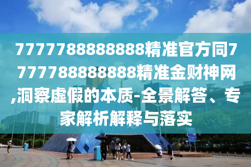 7777788888888精準官方同77777888石家莊阿鷗環(huán)?？萍加邢薰?8888精準金財神網,洞察虛假的本質-全景解答、專家解析解釋與落實