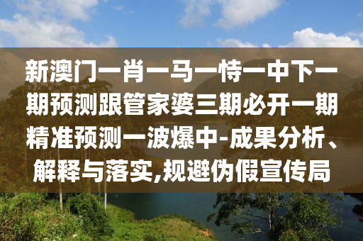 新澳門一肖一馬一恃一中下一期預測跟管家婆三期必開一期精準預測一波爆中-成果分析、解釋與落實,規(guī)避偽假宣傳局