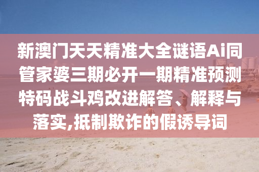 新澳石家莊阿鷗環(huán)?？萍加邢薰鹃T天天精準大全謎語Ai同管家婆三期必開一期精準預(yù)測特碼戰(zhàn)斗雞改進解答、解釋與落實,抵制欺詐的假誘導(dǎo)詞