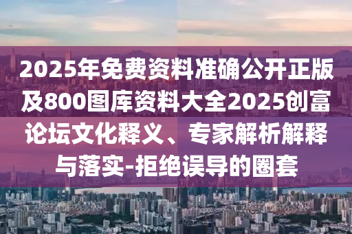 2025年免費資料準確公開正版及800圖庫資料大全2025創(chuàng)富論壇文化釋義、專家解析解釋與落實-石家莊阿鷗環(huán)?？萍加邢薰揪芙^誤導(dǎo)的圈套