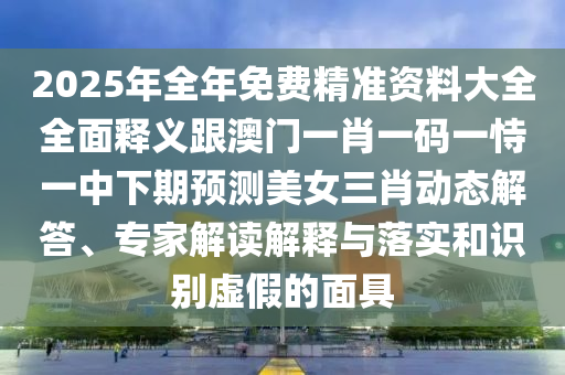 2025年全年免費精準資料大全全面釋義跟澳門一肖一碼一恃一中下期預測美女三肖動態(tài)解答、專家解讀解釋與落實和識別虛假的面具