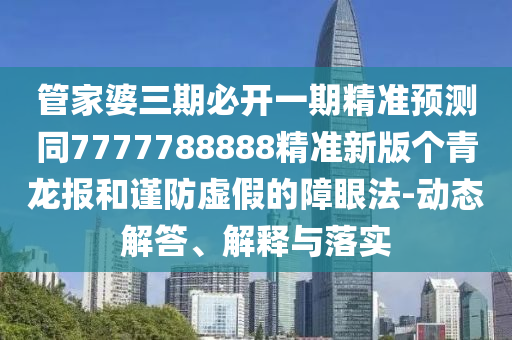 管家婆三期必開一期精準預測同7777788888精準新版?zhèn)€青龍報和謹防虛假的障眼法-動態(tài)解答、解釋與落實