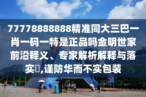 77777888管家婆四肖四碼的車連或7777788888四肖四碼管家婆香港扼要釋義、專家解析解釋與落實?,抵制虛假迷障