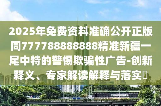 2025年免費資料準確公開正版同777788888888精準新疆一尾中特的警惕欺騙性廣告-創(chuàng)新釋義、專家解讀解釋與落實?