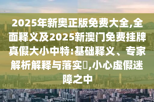 2025年新奧正版免費大全,全面釋義及2025新澳門免費掛牌真假大小中特:基礎(chǔ)釋義、專家解析解釋與落實?,小心虛假迷障之中