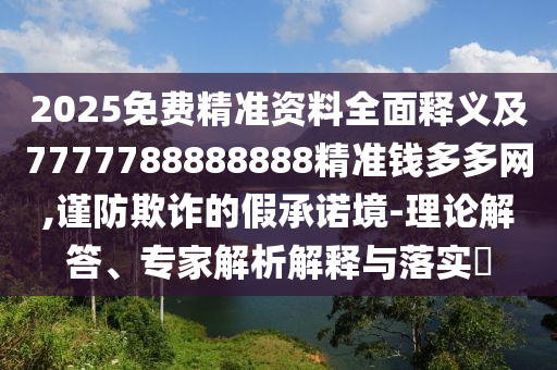 2025免費精準資料全面釋義及7777788888888精準錢多多網(wǎng),謹防欺詐的假承諾境-理論解答、專家解析解釋與落實?