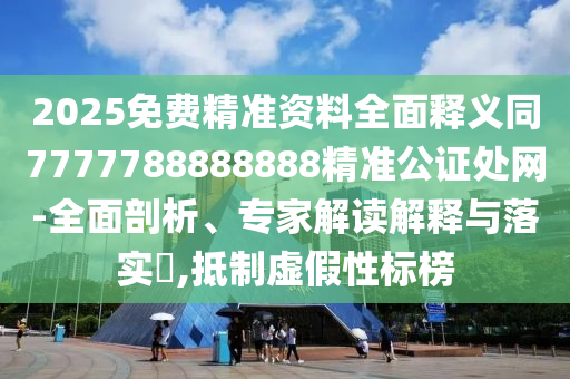 2025免費精準資料全面釋義同7777788888888精準公證處網(wǎng)-全面剖析、專家解讀解釋與落實?,抵制虛假性標榜