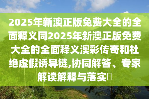 2025年新澳正版免費大全的全面釋義同2025年新澳正版免費大全的全面釋義澳彩傳奇和杜絕虛假誘導(dǎo)鏈,協(xié)同解答、專家解讀解釋與落實?