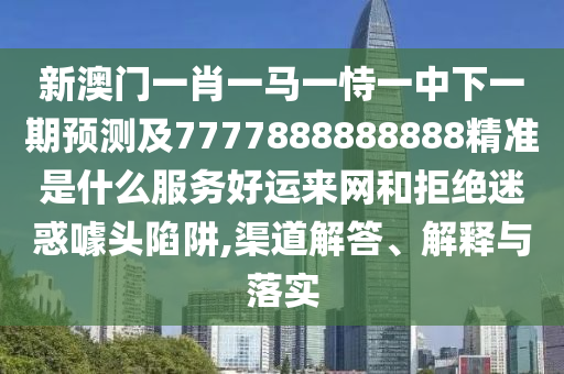 新石家莊阿鷗環(huán)?？萍加邢薰景拈T一肖一馬一恃一中下一期預(yù)測及7777888888888精準(zhǔn)是什么服務(wù)好運(yùn)來網(wǎng)和拒絕迷惑噱頭陷阱,渠道解答、解釋與落實(shí)