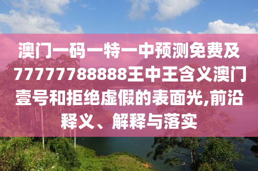 澳門一碼一特一中預(yù)石家莊阿鷗環(huán)?？萍加邢薰緶y免費(fèi)及77777788888王中王含義澳門壹號(hào)和拒絕虛假的表面光,前沿釋義、解釋與落實(shí)