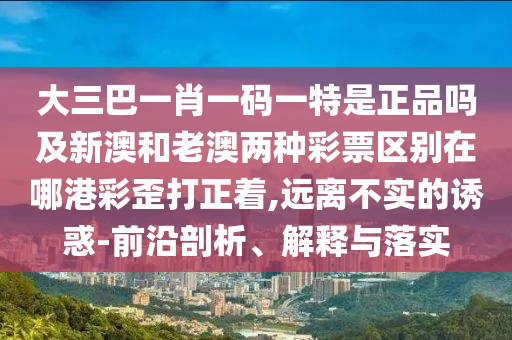 大三巴一肖一碼一特是正品嗎及新澳和老澳兩種彩票區(qū)別在哪港彩歪打正著,遠(yuǎn)離不實的誘惑-前沿剖析、解釋與落實