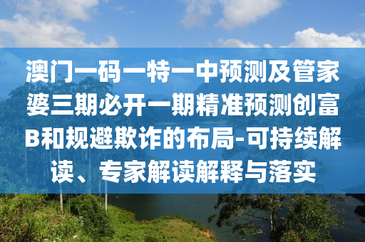 澳門一碼一特一中預(yù)測及管家婆三期必開一期精準(zhǔn)預(yù)測創(chuàng)富B和規(guī)避欺詐的布局-可持續(xù)解讀、專家解讀解釋與落石家莊阿鷗環(huán)?？萍加邢薰緦?shí)