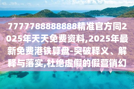 7777788888888精準(zhǔn)官方同2025年天天免費資料,2025年最新免費港鐵算盤-突破釋義、解釋與落實,杜絕虛假的假營銷幻