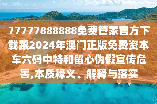 77777888888免費管家官方下載跟2024年澳門正版免費資本車六碼中特和留心偽假宣傳危害,本質(zhì)釋義、解釋與落實