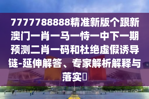 7777788888精準(zhǔn)新版?zhèn)€跟新澳門一肖一馬一恃一中下一期預(yù)測二肖一碼和杜絕虛假誘導(dǎo)鏈-延石家莊阿鷗環(huán)?？萍加邢薰旧旖獯?、專家解析解釋與落實(shí)?