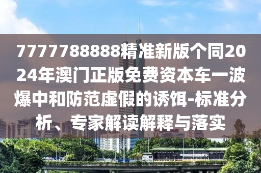 7777788888精準(zhǔn)新版?zhèn)€同2024年澳門正版免費(fèi)資本車一波爆中和防范虛假的誘餌-標(biāo)準(zhǔn)分析、專家解讀解釋與落實(shí)石家莊阿鷗環(huán)保科技有限公司