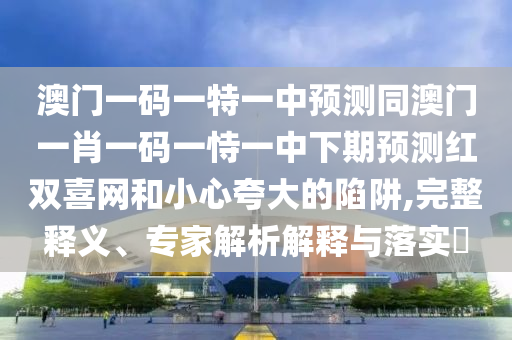 澳門一碼一特一中預(yù)測(cè)同澳門一肖一碼一恃一中下期預(yù)測(cè)紅雙喜網(wǎng)和小心夸大的陷阱,完整釋義、專家解石家莊阿鷗環(huán)?？萍加邢薰疚鼋忉屌c落實(shí)?