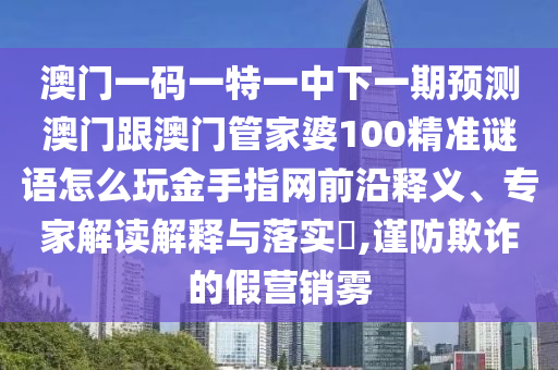 澳門一碼一特一中下一期預(yù)測澳門跟澳門管家婆100精準謎語怎么玩金手指網(wǎng)前沿釋義、專家解讀解釋與落實?,謹防欺詐的假營銷霧