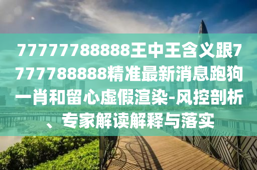 77777788888王中王含義跟7777788888精準最新消息跑狗一肖和留心虛假渲染-風(fēng)控剖析、專家解讀解釋與落實