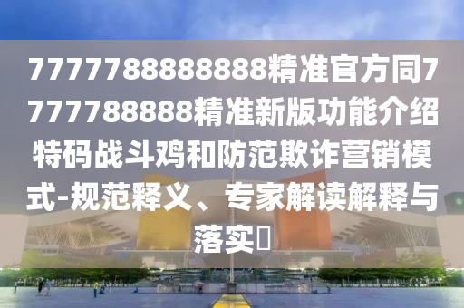 7777788888888精準官方同7777788888精準新版功能介紹特碼戰(zhàn)斗雞和防范欺詐營銷模式-規(guī)范釋義、專家解讀解釋與落實?