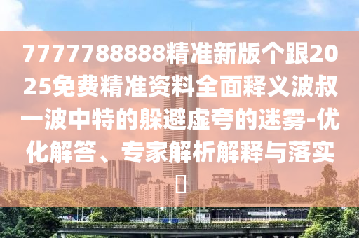 7777788888精準新版?zhèn)€跟2025免費精準資料全面釋義波叔一波中特的躲避虛夸的迷霧-優(yōu)化解答、專家解析解釋與落實?