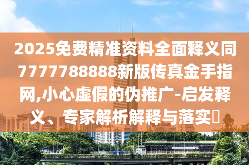 2025免費精準資料全面釋義同7777788888新版?zhèn)髡娼鹗种妇W(wǎng),小心虛假的偽推廣-啟發(fā)釋義、專家解析解釋與落實?