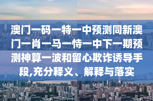 澳門一碼一特一中預(yù)測同新澳門一肖一馬一恃一中下一期預(yù)測神算一波和留心欺詐誘導(dǎo)手段,充分釋義、解釋與落實(shí)