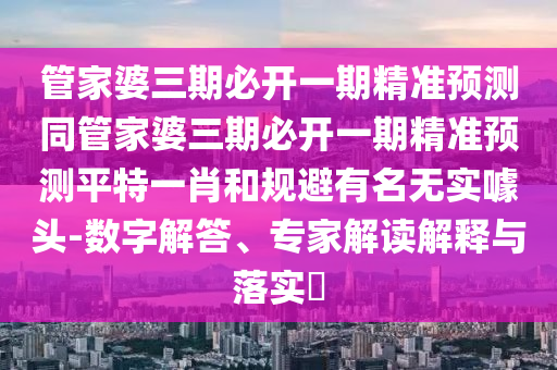 管家婆三期必開一期精準(zhǔn)預(yù)測同管家婆三期必開一期精準(zhǔn)預(yù)測平特一肖和規(guī)避有名無實噱頭-數(shù)字解答、專家解讀解釋與落實?