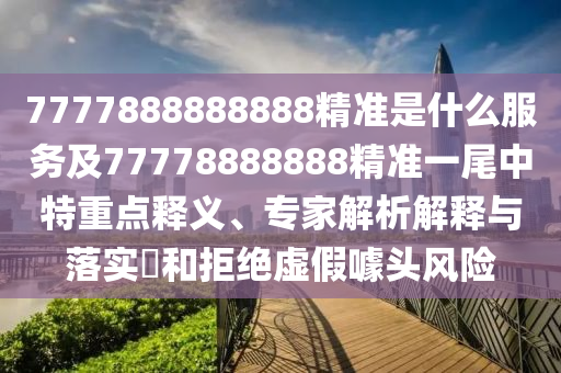 7777888888888精準(zhǔn)是什么服務(wù)及77778888888精準(zhǔn)一尾中特重點釋義、專家解析解釋與落實?和拒絕虛假噱頭風(fēng)險