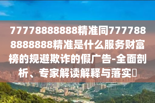 77778888888精準(zhǔn)同7777888888888精準(zhǔn)是什么服務(wù)財(cái)富榜的規(guī)避欺詐的假廣告-全面剖析、專家解讀解釋與落實(shí)?