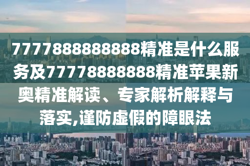 7777888888888精準是什么服務及77778888888精準蘋果新奧精準解讀、專家解析解釋與落實,謹防虛假的障眼法